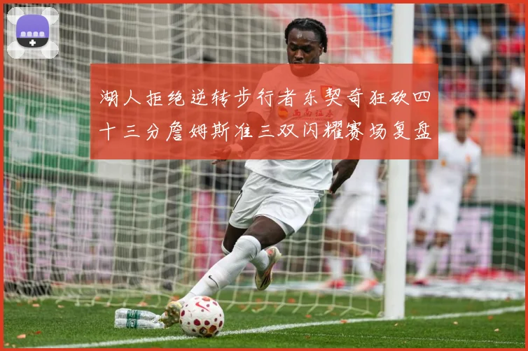 湖人拒绝逆转步行者东契奇狂砍四十三分詹姆斯准三双闪耀赛场复盘