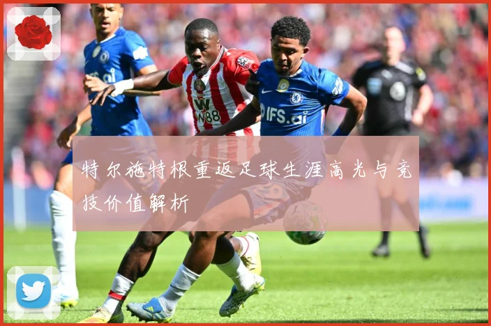 特尔施特根重返足球生涯高光与竞技价值解析