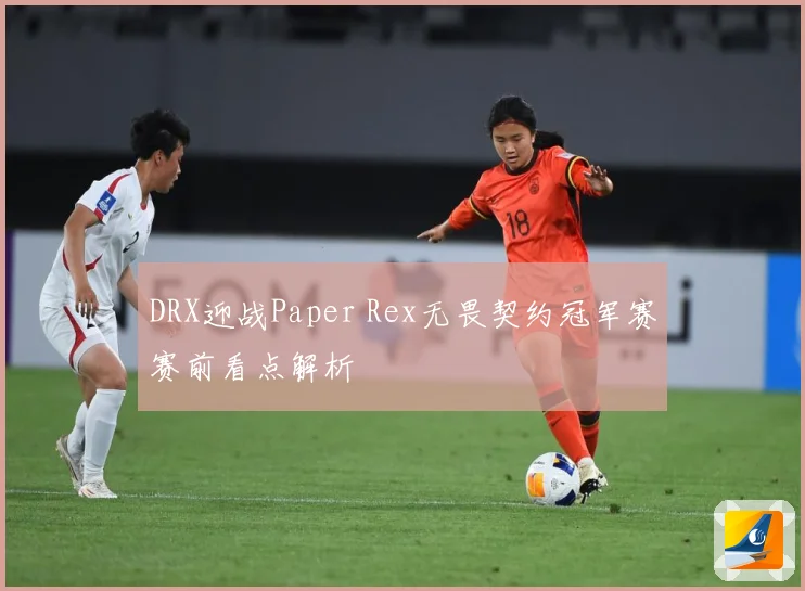 DRX迎战Paper Rex无畏契约冠军赛赛前看点解析