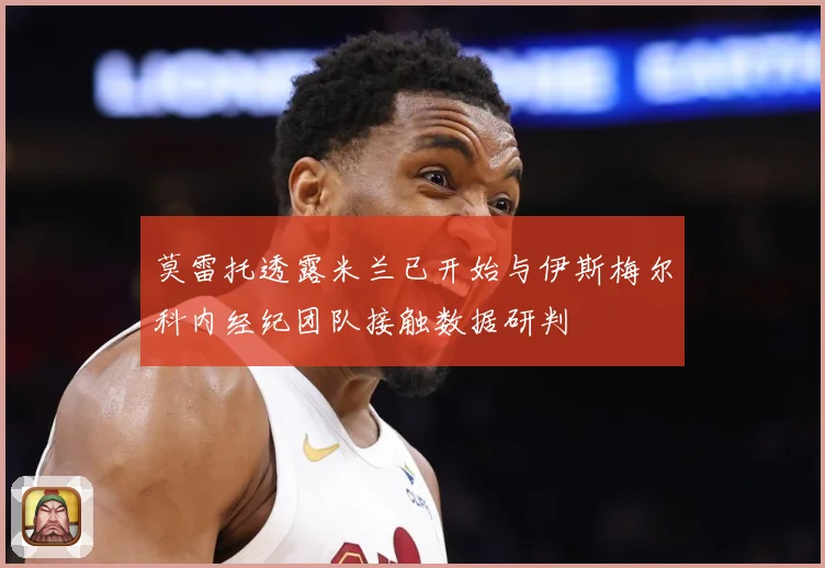 莫雷托透露米兰已开始与伊斯梅尔科内经纪团队接触数据研判