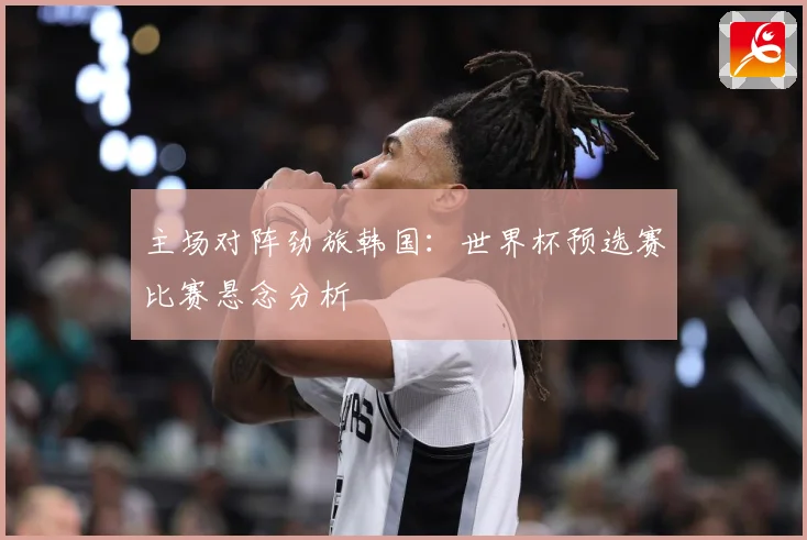 主场对阵劲旅韩国：世界杯预选赛比赛悬念分析