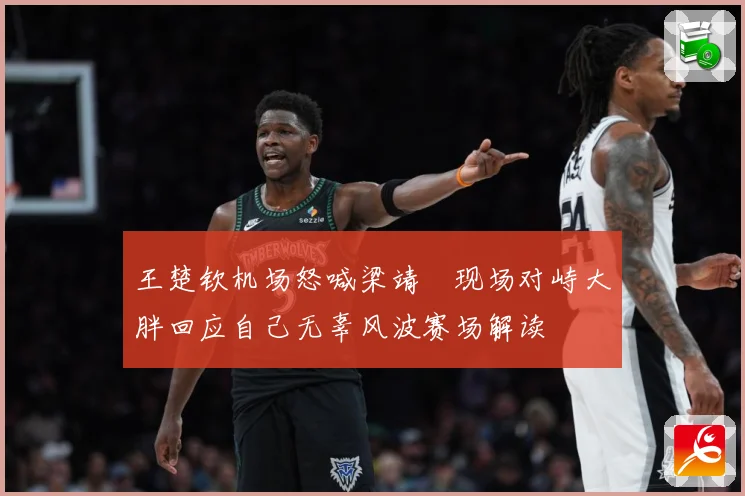 王楚钦机场怒喊梁靖崑现场对峙大胖回应自己无辜风波赛场解读