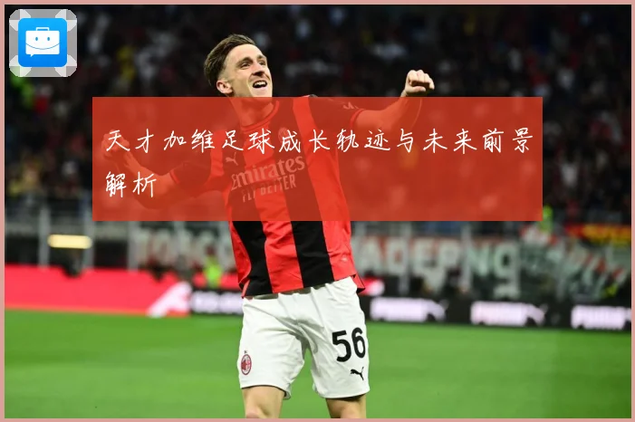 天才加维足球成长轨迹与未来前景解析
