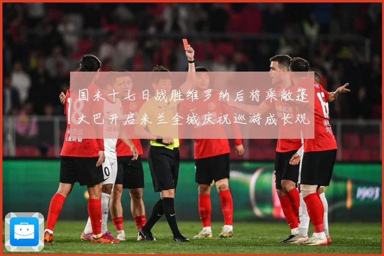国米十七日战胜维罗纳后将乘敞篷大巴开启米兰全城庆祝巡游成长观察