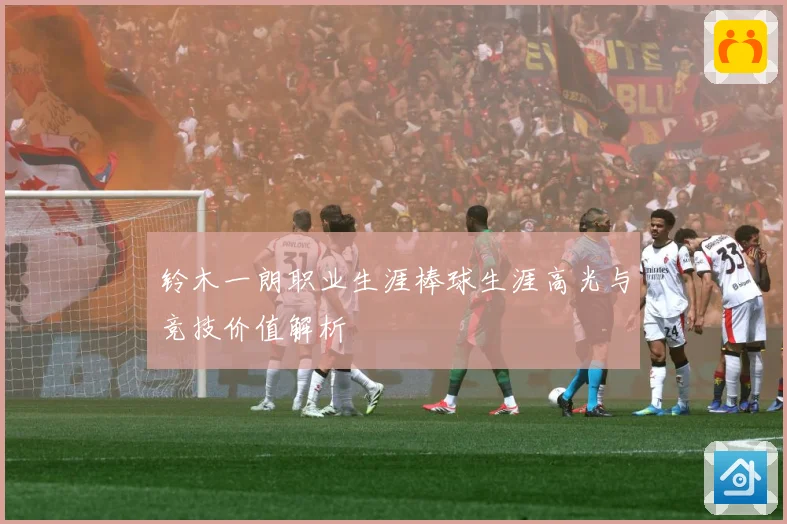 铃木一朗职业生涯棒球生涯高光与竞技价值解析