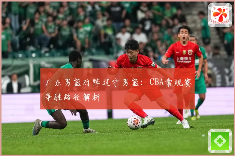 广东男篮对阵辽宁男篮：CBA常规赛争胜路径解析